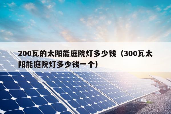 200瓦的太阳能庭院灯多少钱（300瓦太阳能庭院灯多少钱一个）