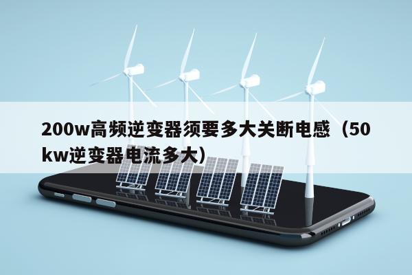 200w高频逆变器须要多大关断电感（50kw逆变器电流多大）