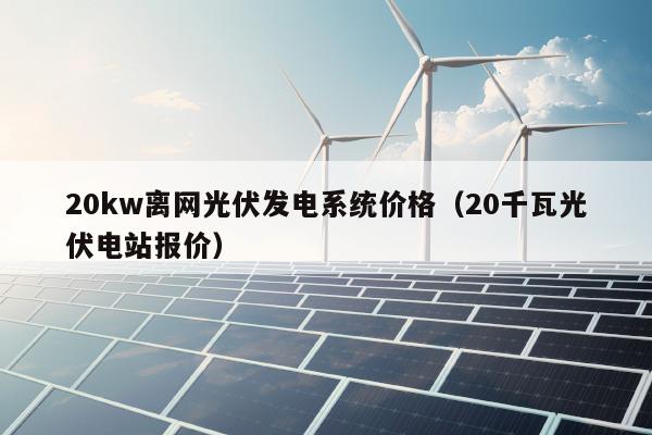 20kw离网光伏发电系统价格（20千瓦光伏电站报价）