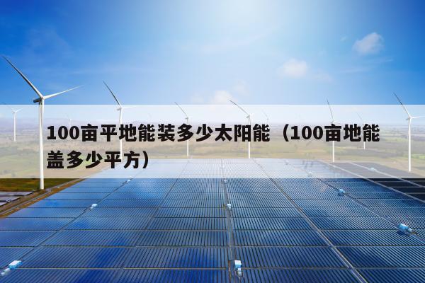 100亩平地能装多少太阳能（100亩地能盖多少平方）