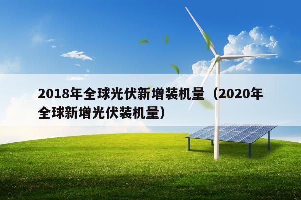 2018年全球光伏新增装机量（2020年全球新增光伏装机量）