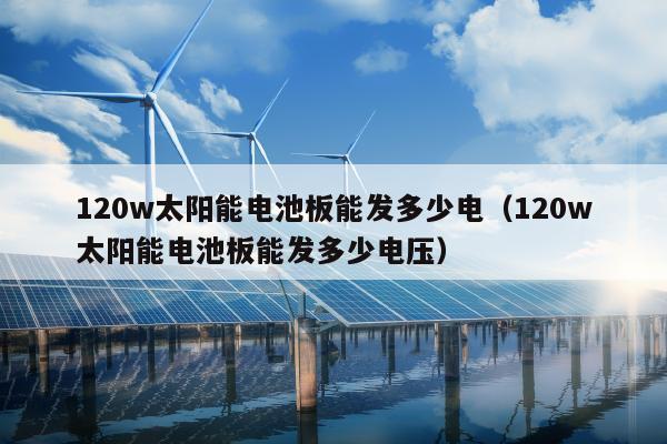 120w太阳能电池板能发多少电（120w太阳能电池板能发多少电压）