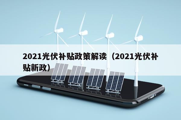 2021光伏补贴政策解读（2021光伏补贴新政）