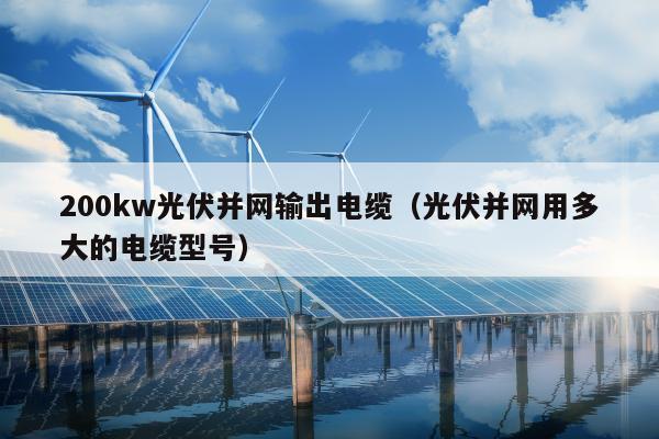 200kw光伏并网输出电缆（光伏并网用多大的电缆型号）