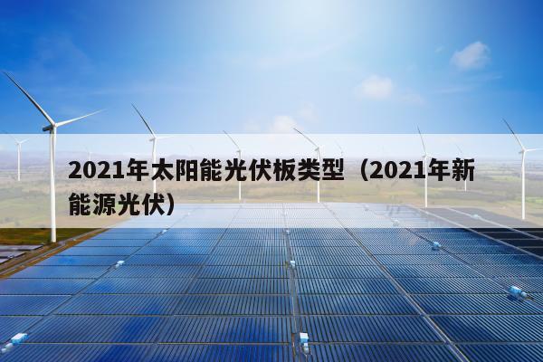 2021年太阳能光伏板类型（2021年新能源光伏）