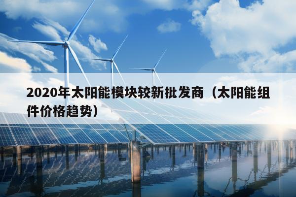 2020年太阳能模块较新批发商（太阳能组件价格趋势）