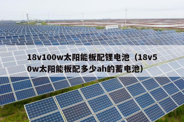 18v100w太阳能板配锂电池（18v50w太阳能板配多少ah的蓄电池）