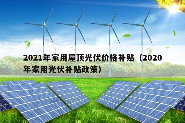 2021年家用屋顶光伏价格补贴（2020年家用光伏补贴政策）