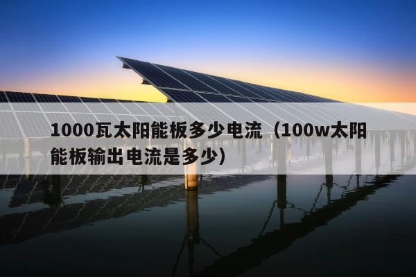 1000瓦太阳能板多少电流（100w太阳能板输出电流是多少）