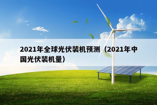 2021年全球光伏装机预测（2021年中国光伏装机量）