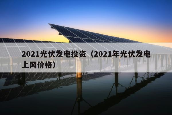 2021光伏发电投资（2021年光伏发电上网价格）