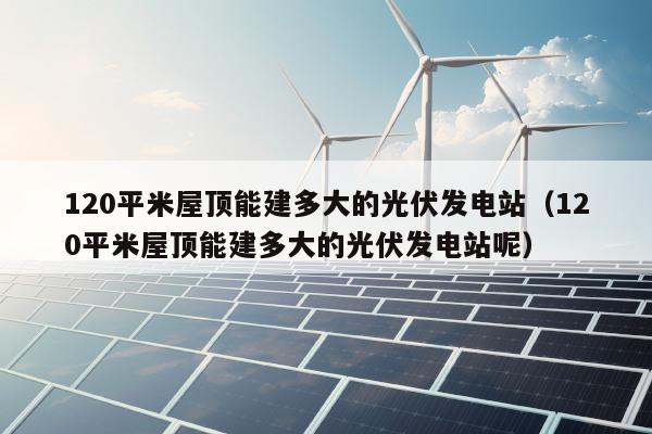 120平米屋顶能建多大的光伏发电站（120平米屋顶能建多大的光伏发电站呢）