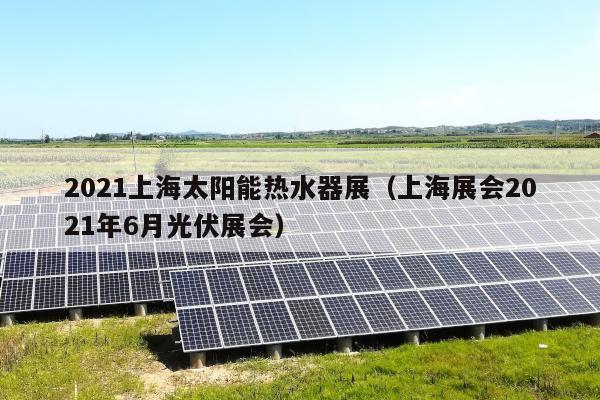 2021上海太阳能热水器展（上海展会2021年6月光伏展会）