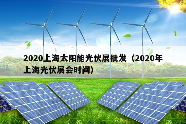 2020上海太阳能光伏展批发（2020年上海光伏展会时间）