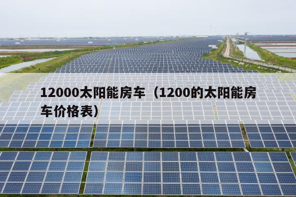 12000太阳能房车（1200的太阳能房车价格表）