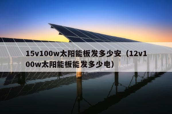 15v100w太阳能板发多少安（12v100w太阳能板能发多少电）