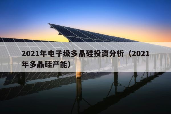 2021年电子级多晶硅投资分析（2021年多晶硅产能）