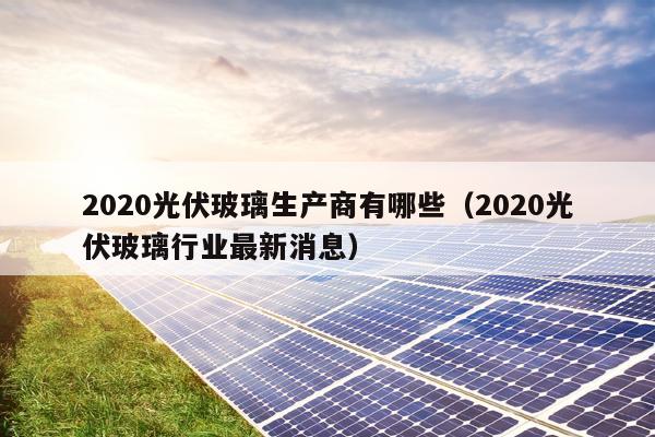 2020光伏玻璃生产商有哪些（2020光伏玻璃行业最新消息）