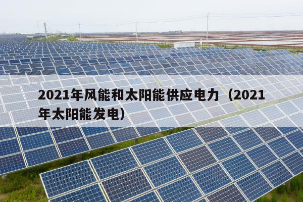 2021年风能和太阳能供应电力（2021年太阳能发电）