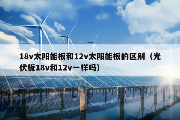 18v太阳能板和12v太阳能板的区别（光伏板18v和12v一样吗）