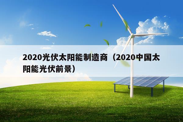 2020光伏太阳能制造商（2020中国太阳能光伏前景）