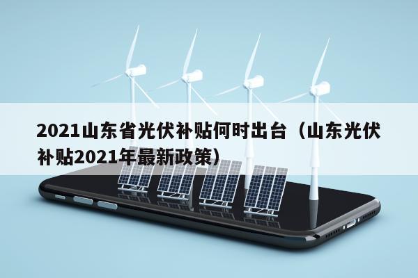 2021山东省光伏补贴何时出台（山东光伏补贴2021年最新政策）