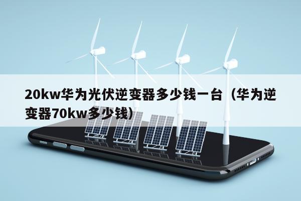 20kw华为光伏逆变器多少钱一台（华为逆变器70kw多少钱）