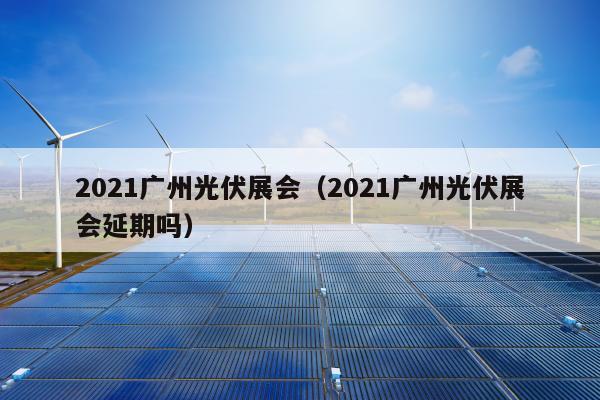 2021广州光伏展会（2021广州光伏展会延期吗）