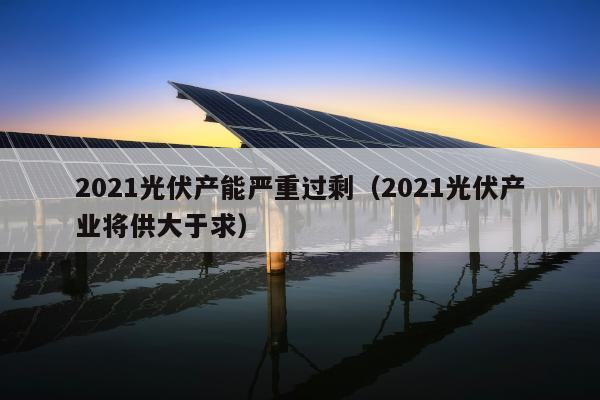 2021光伏产能严重过剩（2021光伏产业将供大于求）