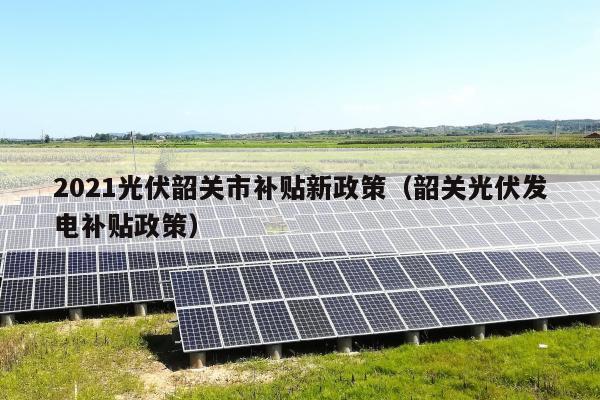 2021光伏韶关市补贴新政策（韶关光伏发电补贴政策）