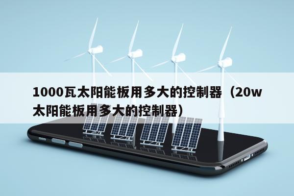 1000瓦太阳能板用多大的控制器（20w太阳能板用多大的控制器）