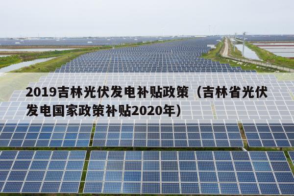 2019吉林光伏发电补贴政策（吉林省光伏发电国家政策补贴2020年）