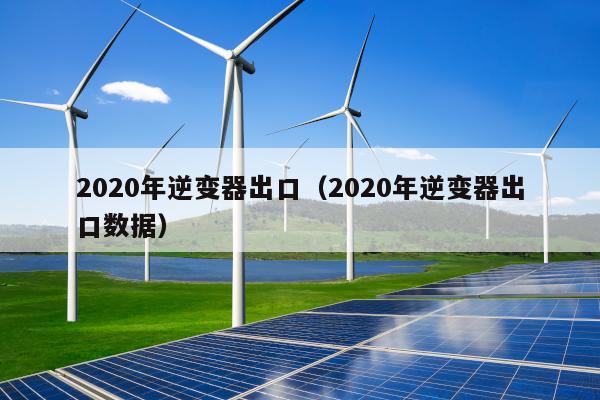 2020年逆变器出口（2020年逆变器出口数据）