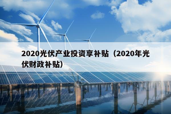 2020光伏产业投资享补贴（2020年光伏财政补贴）