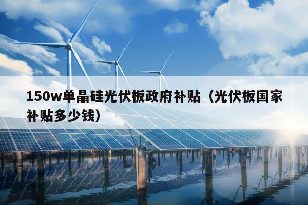 150w单晶硅光伏板政府补贴（光伏板国家补贴多少钱）