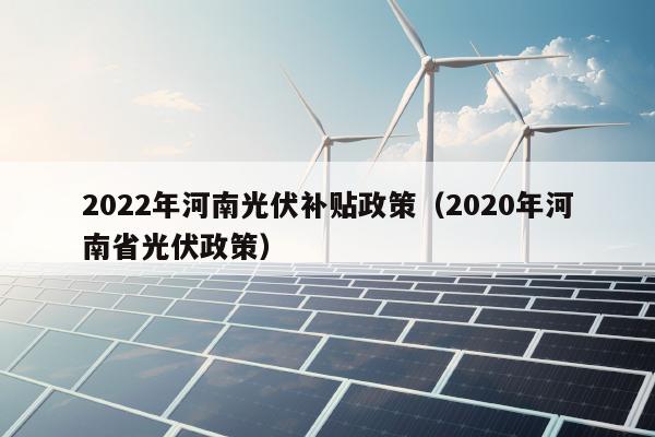 2022年河南光伏补贴政策（2020年河南省光伏政策）