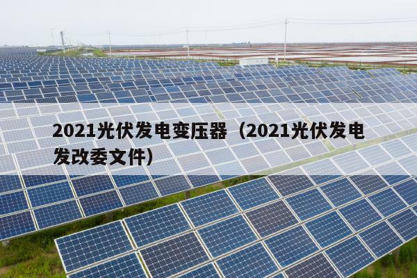 2021光伏发电变压器（2021光伏发电发改委文件）