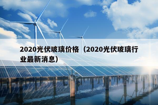 2020光伏玻璃价格（2020光伏玻璃行业最新消息）