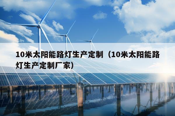 10米太阳能路灯生产定制（10米太阳能路灯生产定制厂家）