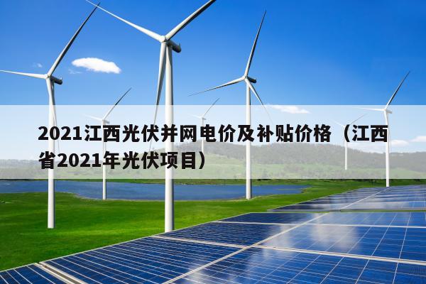 2021江西光伏并网电价及补贴价格（江西省2021年光伏项目）