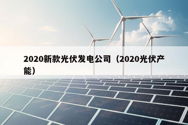 2020新款光伏发电公司（2020光伏产能）