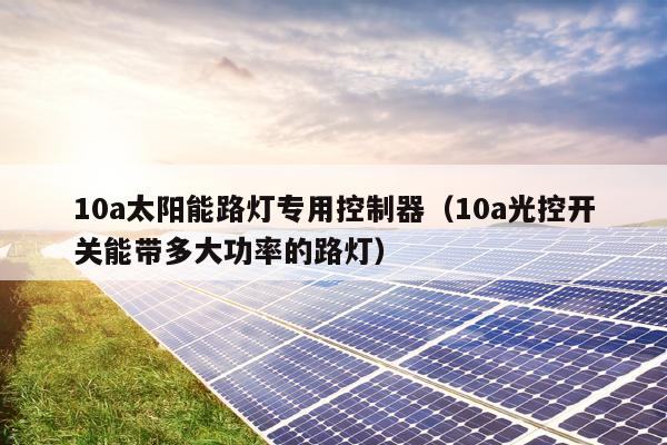 10a太阳能路灯专用控制器（10a光控开关能带多大功率的路灯）