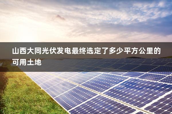 山西大同光伏发电最终选定了多少平方公里的可用土地