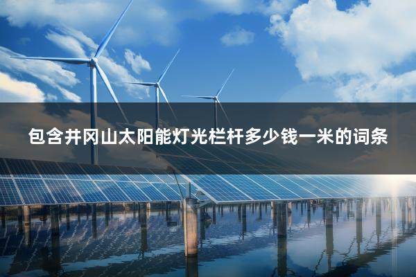 包含井冈山太阳能灯光栏杆多少钱一米的词条