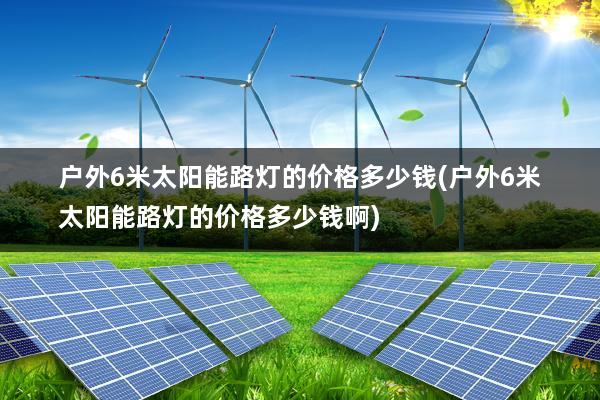 户外6米太阳能路灯的价格多少钱(户外6米太阳能路灯的价格多少钱啊)