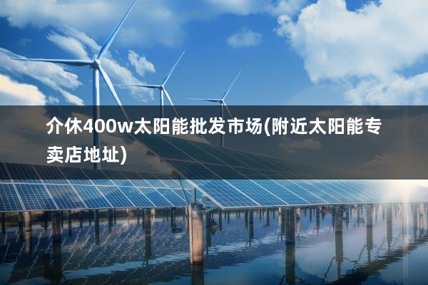 介休400w太阳能批发市场(附近太阳能专卖店地址)