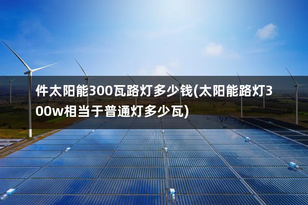 件太阳能300瓦路灯多少钱(太阳能路灯300w相当于普通灯多少瓦)