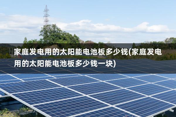 家庭发电用的太阳能电池板多少钱(家庭发电用的太阳能电池板多少钱一块)