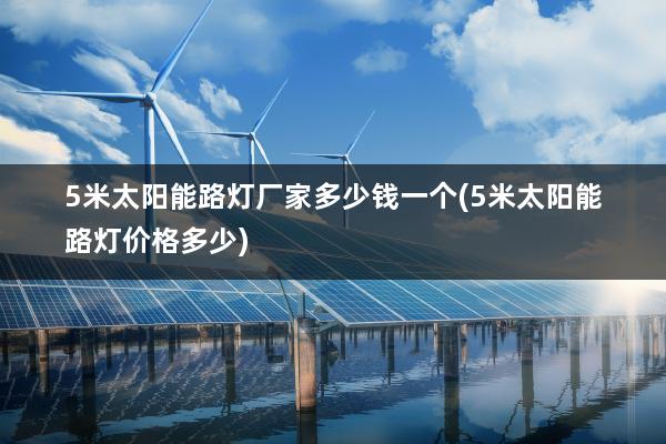 5米太阳能路灯厂家多少钱一个(5米太阳能路灯价格多少)