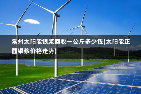 常州太阳能银浆回收一公斤多少钱(太阳能正面银浆价格走势)